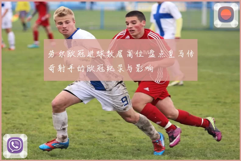 劳尔欧冠进球数居高位 盘点皇马传奇射手的欧冠纪录与影响