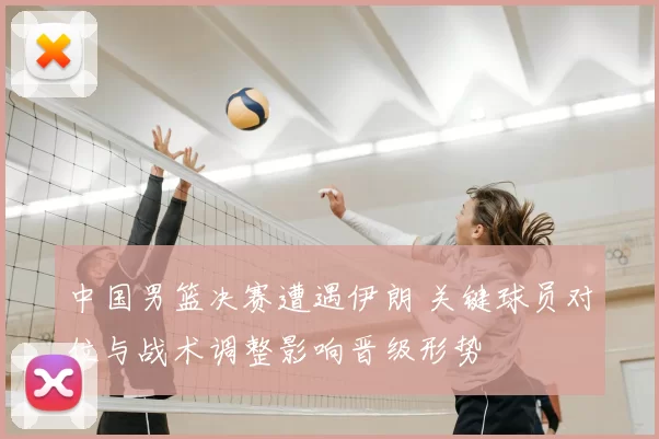 中国男篮决赛遭遇伊朗 关键球员对位与战术调整影响晋级形势