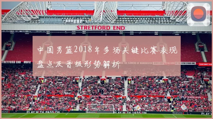 中国男篮2018年多场关键比赛表现盘点及晋级形势解析