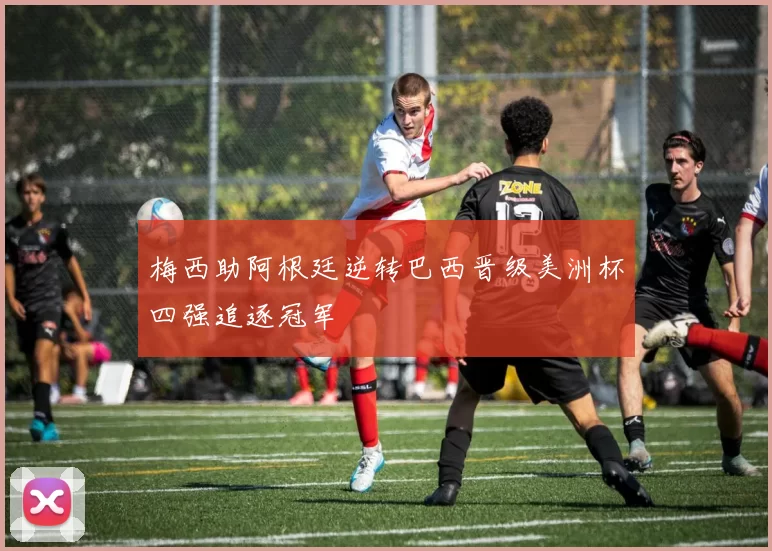 梅西助阿根廷逆转巴西晋级美洲杯四强追逐冠军