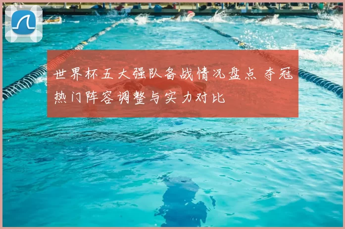 世界杯五大强队备战情况盘点 夺冠热门阵容调整与实力对比