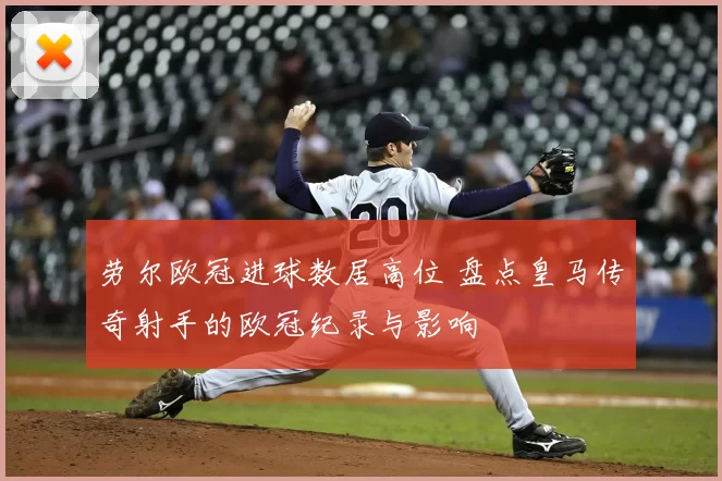 劳尔欧冠进球数居高位 盘点皇马传奇射手的欧冠纪录与影响