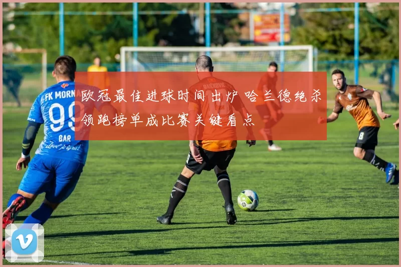 欧冠最佳进球时间出炉 哈兰德绝杀领跑榜单成比赛关键看点