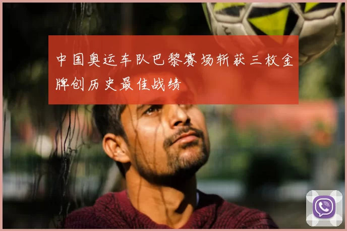 中国奥运车队巴黎赛场斩获三枚金牌创历史最佳战绩