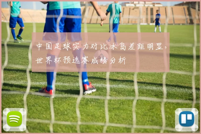 中国足球实力对比冰岛差距明显，世界杯预选赛成绩分析