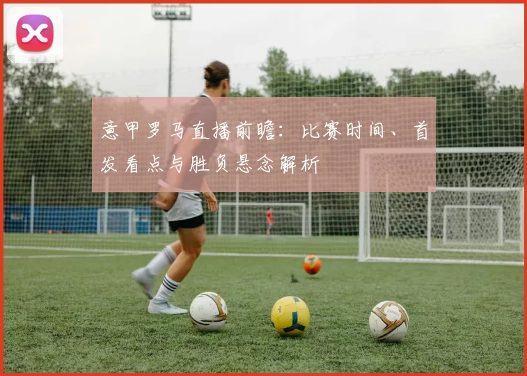 意甲罗马直播前瞻：比赛时间、首发看点与胜负悬念解析