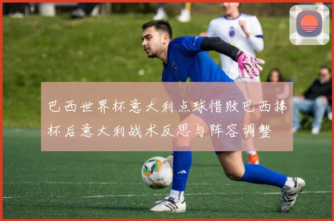 巴西世界杯意大利点球惜败巴西捧杯后意大利战术反思与阵容调整