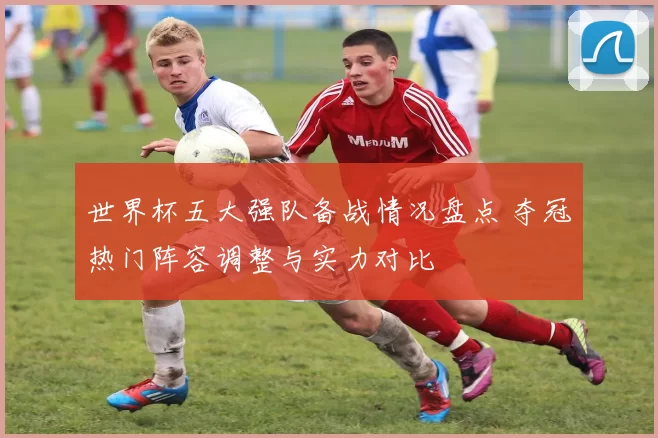 世界杯五大强队备战情况盘点 夺冠热门阵容调整与实力对比