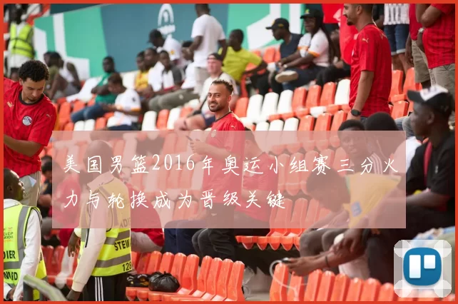 美国男篮2016年奥运小组赛三分火力与轮换成为晋级关键