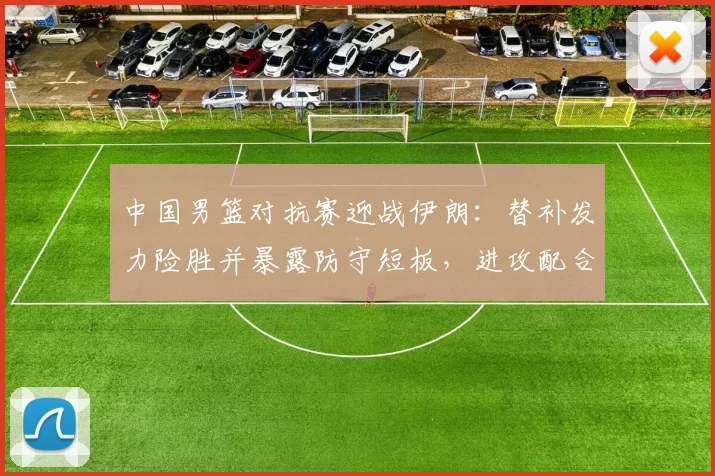 中国男篮对抗赛迎战伊朗：替补发力险胜并暴露防守短板，进攻配合待磨合