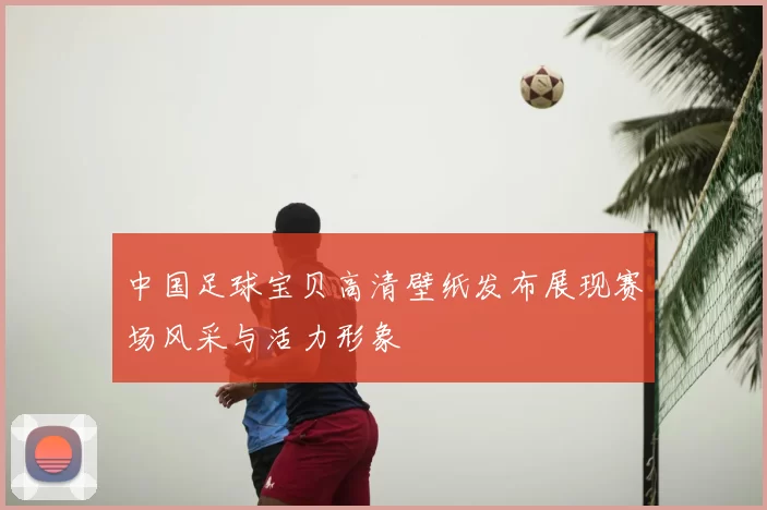 中国足球宝贝高清壁纸发布展现赛场风采与活力形象