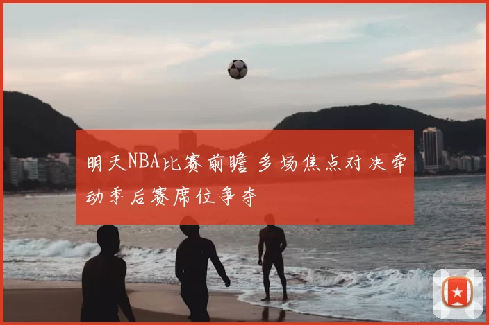 明天NBA比赛前瞻 多场焦点对决牵动季后赛席位争夺