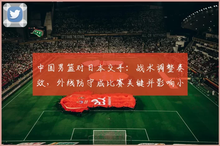 中国男篮对日本交手：战术调整奏效，外线防守成比赛关键并影响小组出线形势