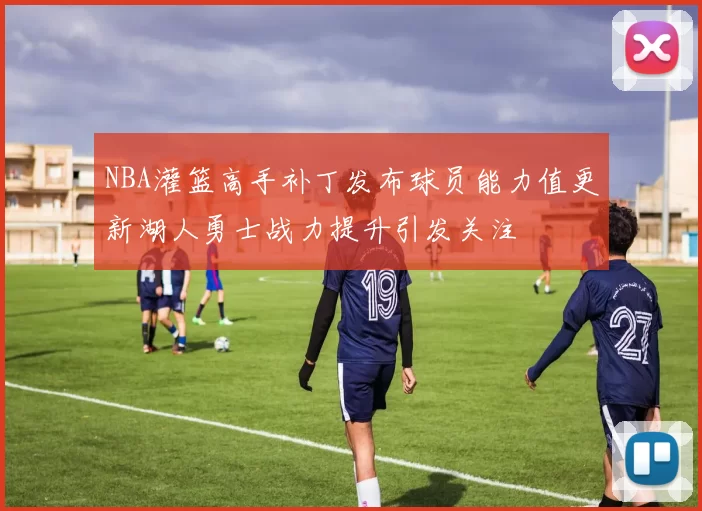 NBA灌篮高手补丁发布球员能力值更新湖人勇士战力提升引发关注