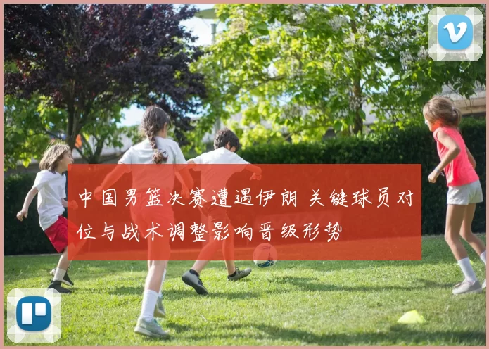 中国男篮决赛遭遇伊朗 关键球员对位与战术调整影响晋级形势