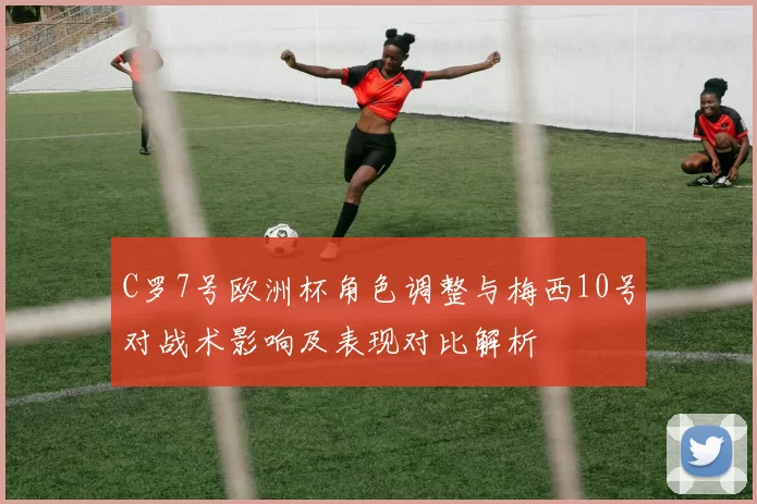 C罗7号欧洲杯角色调整与梅西10号对战术影响及表现对比解析