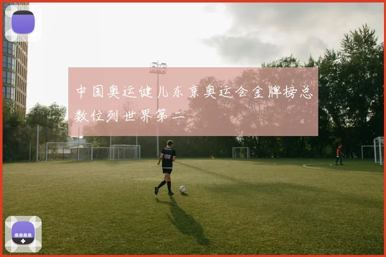 中国奥运健儿东京奥运会金牌榜总数位列世界第二