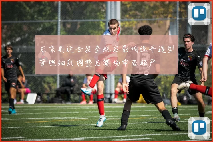 东京奥运会发套规定影响选手造型管理细则调整后赛场审查趋严