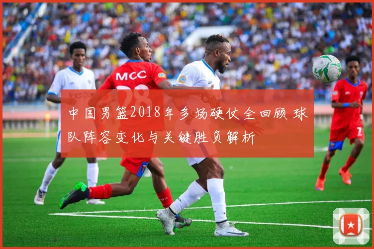 中国男篮2018年多场硬仗全回顾 球队阵容变化与关键胜负解析