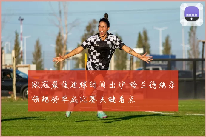 欧冠最佳进球时间出炉 哈兰德绝杀领跑榜单成比赛关键看点