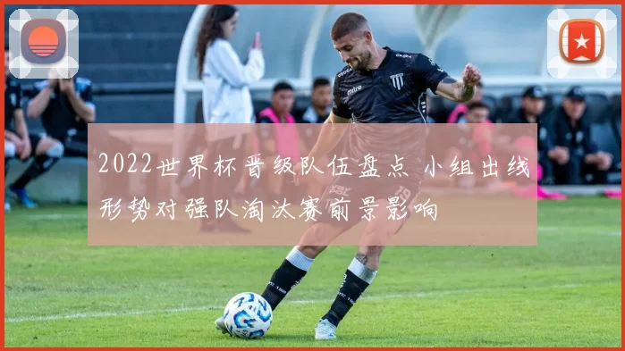 2022世界杯晋级队伍盘点 小组出线形势对强队淘汰赛前景影响