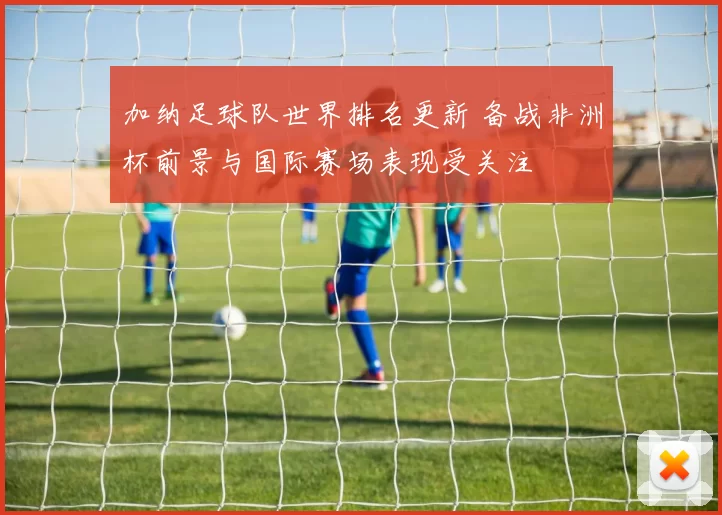 加纳足球队世界排名更新 备战非洲杯前景与国际赛场表现受关注