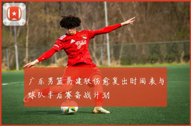 广东男篮易建联伤愈复出时间表与球队季后赛备战计划