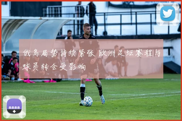 俄乌局势持续紧张 欧洲足坛赛程与球员转会受影响