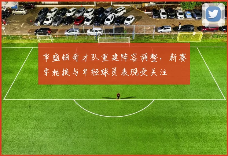 华盛顿奇才队重建阵容调整，新赛季轮换与年轻球员表现受关注