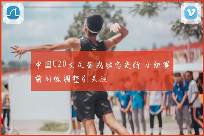 中国U20女足备战动态更新 小组赛前训练调整引关注
