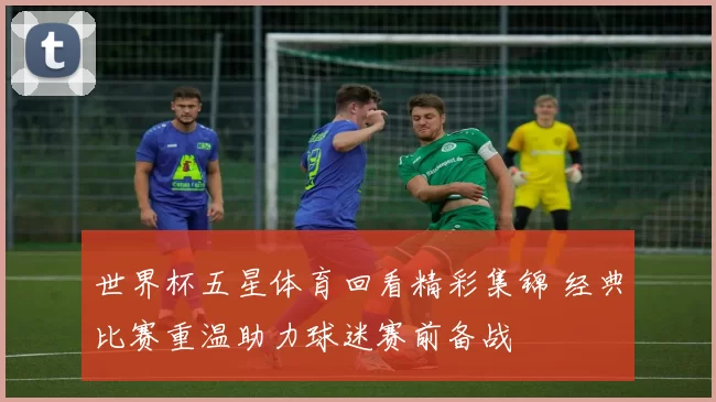 世界杯五星体育回看精彩集锦 经典比赛重温助力球迷赛前备战